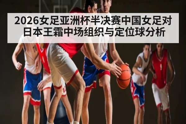 2026女足亚洲杯半决赛中国女足对日本王霜中场组织与定位球分析